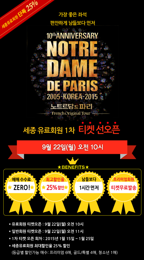 1가장 좋은 좌석. 편안하게 남들보다 먼저. 세종 유료회원 1차 티켓 선오픈 9월 22일(월) 오후 10시 예매 - 수수료 제로, 최고할인율 25%, 남들보다 1시간 먼저,프리미엄회원 티켓무료발송 유료회원 티켓오픈 : 9월 22일(월) 오전 10시, 일반회원 티켓오픈 : 9월 22일(월) 오전 11시, 1차 티켓 오픈 회차 : 2015년 1월 15일 ~ 1월 25일, 세종유료회원 최대할인율 25% 할인 (등급별 할인가능 매수: 프리미엄 6매, 골드/특별 4매, 청소년 1매) 