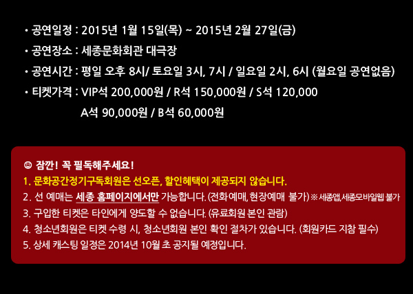 공연일정 : 2015년 1월 15일(목) ~ 2015년 2월 27일(금) 공연장소 : 세종문화회관 대극장 공연시간 : 평일 오후 8시/ 토요일 3시, 7시 / 일요일 2시, 6시 (월요일 공연없음) 티켓가격 : VIP석 200,000원 / R석 150,000원 / S석 120,000 / A석 90,000원 / B석 60,000원, 잠깐! 꼭 필독해주세요! 1. 문화공간정기구독회원은 선오픈, 할인혜택이 제공되지 않습니다. 2. 선 예매는 세종 홈페이지에서만 가능합니다. (전화예매, 현장예매, 모바일예매 불가) 3. 구입한 티켓은 타인에게 양도할 수 없습니다. (유료회원 본인 관람) 4. 청소년회원은 티켓 수령 시, 청소년회원 본인 확인 절차가 있습니다. (회원카드 지참 필수)5. 상세 캐스팅 일정은 2014년 10월 초 공지될 예정입니다. 