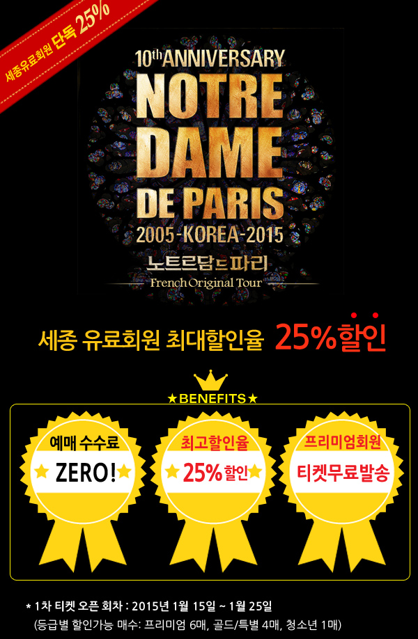 세종유료회원 최대할인율 25% 할인 - 수수료 제로, 최고할인율 25%, 남들보다 1시간 먼저,프리미엄회원 티켓무료발송 유료회원 티켓오픈 : 9월 22일(월) 오전 10시, 일반회원 티켓오픈 : 9월 22일(월) 오전 11시, 1차 티켓 오픈 회차 : 2015년 1월 15일 ~ 1월 25일, (등급별 할인가능 매수: 프리미엄 6매, 골드/특별 4매, 청소년 1매)
