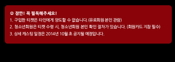 잠깐! 꼭 필독해주세요! 구입한 티켓은 타인에게 양도할 수 없습니다. (유료회원 본인 관람), 청소년회원은 티켓 수령 시, 청소년회원 본인 확인 절차가 있습니다. (회원카드 지참 필수), 상세 캐스팅 일정은 2014년 10월 초 공지될 예정입니다.