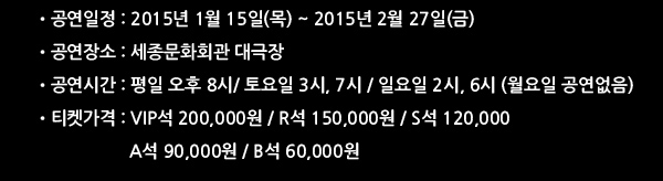 공연일정 : 2015년 1월 15일(목) ~ 2015년 2월 27일(금) 공연장소 : 세종문화회관 대극장 공연시간 : 평일 오후 8시/ 토요일 3시, 7시 / 일요일 2시, 6시 (월요일 공연없음) 티켓가격 : VIP석 200,000원 / R석 150,000원 / S석 120,000 / A석 90,000원 / B석 60,000원