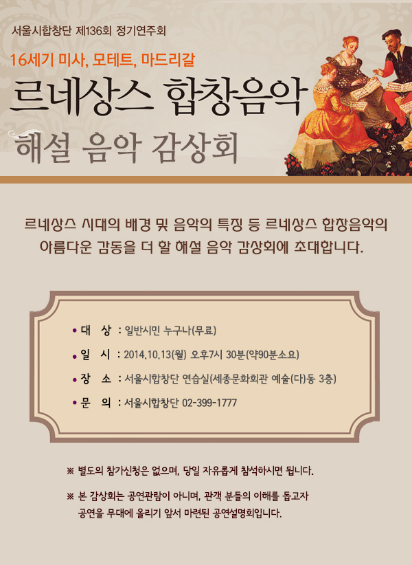 서울시합창단 제136회 정기연주회 16세기 미사 모테트 마드리갈 르네상스 합창음악 해설 음악 감상회 르네상스 시대의 배경 및 음악의 특징 등 르네상스 합창음악의 아름다운 감동을 더 할 해설 음악 감상회에 초대합니다 대상 일반시민 누구나(무료) 일시 2014.10.13월 오후7시30분 약 90분 소요 장소 서울시합창단 연습실 세종문화회관 예술 다 동 3층 문의 서울시합창단 02-399-1777 별도의 참가신청은 없으며 당일 자유롭게 참석하시면 됩니다 본 감상회는 공연관람이 아니며 관객 분들의 이해를 돕고자 공연을 무대에 올리기 앞서 마련된 공연설명회입니다.