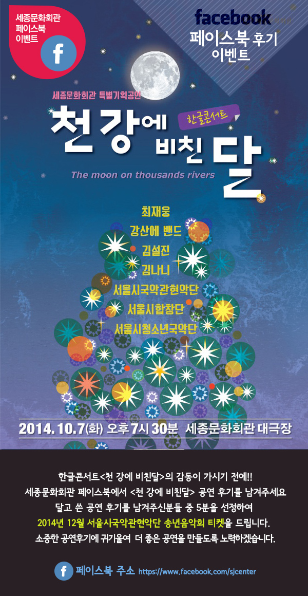 세종문화히관 페이스북 이벤트 facebook 페이스북 후기 이벤트 세종문화회관 특별기획공연 천강에 비친 달 한글콘서트 the moon on thousands rivers 최재웅 강산에 밴드 김설진 김나니 서울시국악관현악단 서울시합창단 청소년국악단 2014.10.7(화) 오후7시30분 세종문화회관 대극장 한글콘서트천 강에 비친달의 감동이 가시기 전에!! 세종문화회관 페이스북에서 천 강에 비친달 공연 후기를 남겨주세요 달고 쓴 공연 후기를 남겨주신분들 중 5분을 선정하여  2014년 12월 서울시국악관현악단 송년음악회 티켓을 드립니다. 소중한 공연후기에 귀기울여  더 좋은 공연을 만들도록 노력하겠습니다.페이스북 주소 https://www.facebook.com/sjcenter