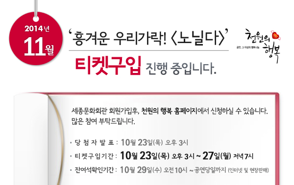2014년 11월 천원의행복 ‘흥겨운 우리가락! 노닐다’ 티켓구입 진행중입니다. 세종문화회관 회원가입후, 천원의 행복 홈페이지에서 신청하실 수 있습니다. 많은 참여 부탁드립니다. 당첨자발표 : 10월 23일 오후 3시, 티켓구입기간 : 10월 23일 오후 3시 ~ 27일 저녁 7시, 잔여석확인기간 : 10월 29일 오전 10시 ~ 공연당일까지 인터넷 및 현장판매