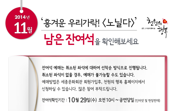 2014년 11월 천원의행복 ‘흥겨운 우리가락! 노닐다’남은 잔여석을 확인해보세요. 잔여석 예매는 취소된 좌석에 대하여 선착순 방식으로 진행됩니다. 취소된 좌석이 없을 경우, 예매가 불가능할 수도 있습니다. 예매방법은 세종문화회관 회원가입후, 천원의 행복 홈페이지에서 신청하실 수 있습니다. 많은 참여 부탁드립니다. 잔여석확인기간 : 10월 29일 오전 10시 ~ 공연당일까지 인터넷 및 현장판매