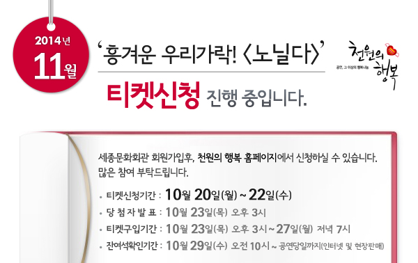 2014년 11월 천원의행복 ‘흥겨운 우리가락! 노닐다’ 티켓신청 진행중입니다. 세종문화회관 회원가입후, 천원의 행복 홈페이지에서 신청하실 수 있습니다. 많은 참여 부탁드립니다. 티켓신청기간 : 10월 20일 ~ 22일, 당첨자발표 : 10월 23일 오후 3시, 티켓구입기간 : 10월 23일 오후 3시 ~ 27일 저녁 7시, 잔여석확인기간 : 10월 29일 오전 10시 ~ 공연당일까지 인터넷 및 현장판매