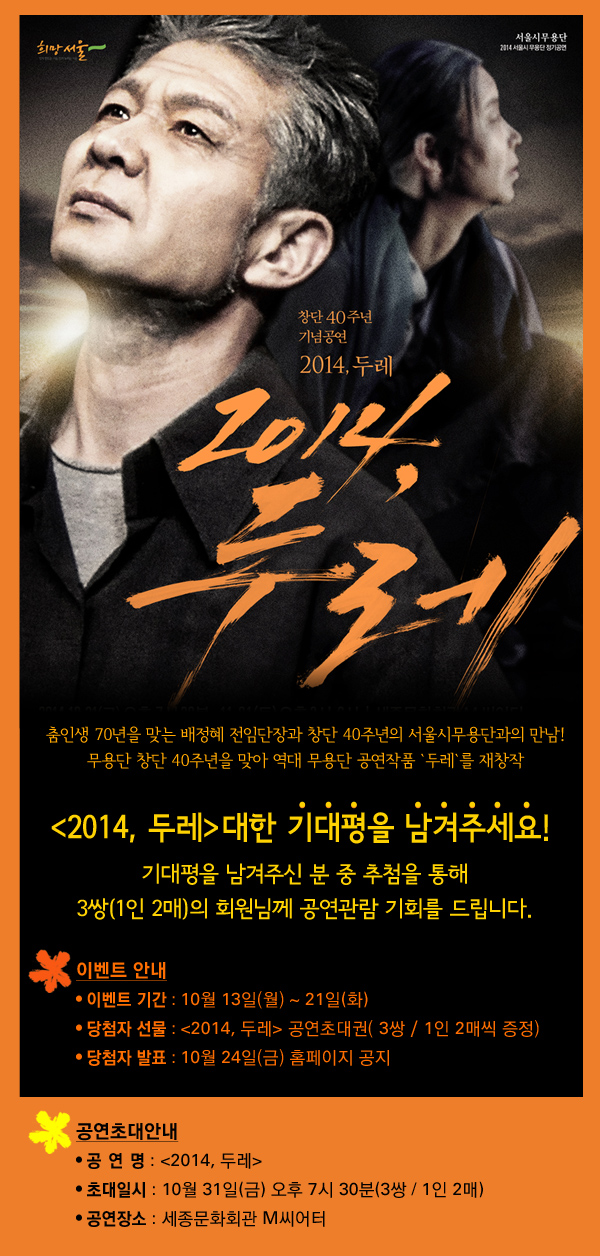 춤인생 70년을 맞는 배정혜 전임단장과 창단 40주년의 서울시무용단과의 만남 ! 무용단 창단 40주년을 맞아 역대 무용단 공연작품 중 우수 레퍼토리 <2014, 두레>를 선정하여 현대에 맞게 재창작 `2014, 두레` 대한 기대평을 남겨주세요! 기대평을 남겨주신 분 중 추첨을 통해 3쌍(1인 2매)의 회원님께 공연관람 기회를 드립니다. 이벤트 안내 - 이벤트 기간 : 10월 13일(월) ~ 21일(화) - 당첨자 선물 : 2014, 두레 공연초대권( 3쌍 / 1인 2매씩 증정) - 당첨자 발표 : 10월 23일(목) 홈페이지 공지 공연초대안내 - 공 연 명 : 2014, 두레 - 초대일시 : 10월 31일(금) 오후 7시 30분(3쌍 / 1인 2매) - 공연장소 : 세종문화회관 M씨어터
