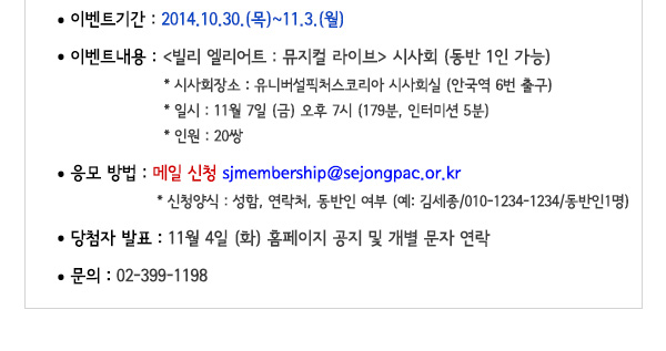 이벤트기간 : 2014.10.30.(목)~11.3.(월) 이벤트내용 : 빌리 엘리어트 : 뮤지컬 라이브 시사회 (동반 1인 가능) 시사회 장소 : 유니버설픽처스코리아 시사회실 (안국역 6번 출구) 일시 : 11월 7일 (금) 오후 7시 (179분, 인터미션 5분) 인원 : 20쌍 응모방법 : 메일 신청 sjmembership@sejongpac.or.kr  신청양식 : 성함, 연락처, 동반인 여부 (예: 김세종/010-1234-1234/동반인1명) 당첨자발표 : 11월 4일 (화) 홈페이지 공지 및 개별 문자 연락 문의 02-399-1198