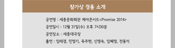 참가상 경품 소개 - 공연명 : 세종문화회관 제야콘서트 Promise 2014- 공연일시 : 12월 31일(수) 오후 7시30분- 공연장소 : 세종대극장- 출연 : 임태경, 민영기, 옥주현, 신영숙, 임혜영, 전동석