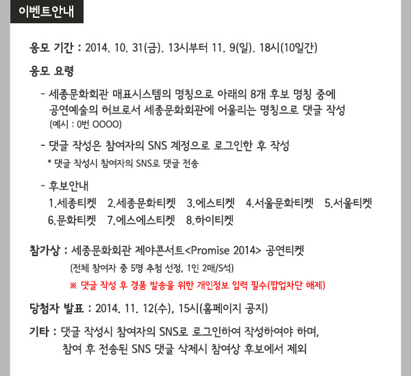 이벤트 안내 응모 기간 : 2014. 10. 31(금). 13시부터 11. 9(일). 18시(10일간) 응모 요령  - 세종문화회관 매표시스템의 명칭으로 아래 8개 후보 명칭 중에 공연예술의 허브로서 세종문화회관에 어울리는 명칭으로 댓글 작성 (예시 : 0번 OOOO) - 댓글 작성은 참여자의 SNS 계정으로 로그인한 후 작성 * 댓글 작성시 참여자의 SNS로 댓글 전송 - 후보안내 1.세종티켓   2.세종문화티켓   3.에스티켓   4.서울문화티켓   5.서울티켓  6.문화티켓   7.에스에스티켓   8.하이티켓 참가상 : 세종문화회관 제야콘서트Promise 2014 공연티켓 (전체 참여자 중 5명 추첨 선정, 1인 2매/S석) ※ 댓글 작성 후 경품 발송을 위한 개인정보 입력 필수(팝업차단 해제)당첨자 발표 : 2014. 11. 12(수), 15시(홈페이지 공지) 기타 : 댓글 작성시 참여자의 SNS로 로그인하여 작성하여야 하며, 참여 후 전송된 SNS 댓글 삭제시 참여상 후보에서 제외