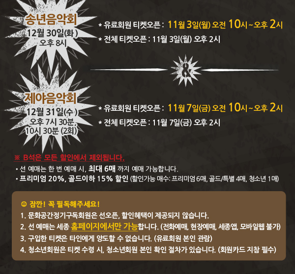 송년음악회 : 2014년 12월 30일(화 ) 오후 8시 유료회원 티켓오픈 : 11월 3일(월) 오전 10시~ 오후 2시 전체 티켓오픈 : 11월 3일(월) 오후 2시 제야음악회 : 2014년 12월 31일(수) 오후 7시 30분, 11시 30분 (2회) 유료회원 티켓오픈 : 11월 7일(금) 오전 10시~ 오후 2시 전체 티켓오픈 : 11월 7일(금) 오후 2시 선 예매는 한 번 예매 시, 최대 6매 까지 예매 가능합니다. 프리미엄 20%, 골드이하 15% 할인 (할인가능 매수: 프리미엄 6매, 골드/특별 4매, 청소년 1매) 꼭~ 필독해주세요! 1. 문화공간정기구독회원은 선오픈, 할인혜택이 제공되지 않습니다. 2. 선 예매는 세종 홈페이지에서만 가능합니다. (전화예매, 현장예매 불가) ※ 세종앱, 세종모바일웹 불가 3. 구입한 티켓은 타인에게 양도할 수 없습니다. (유료회원 본인 관람) 4. 청소년회원은 티켓 수령 시, 청소년회원 본인 확인 절차가 있습니다. (회원카드 지참 필수)
