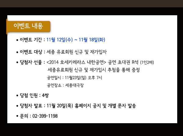 이벤트 기간 : 11월 12일(수) ~ 11월 18일(화) 이벤트 대상 : 세종 유료회원 신규 및 재가입자 당첨자 선물 : 2014 호세카레라스 내한공연 공연 초대권 R석 (1인2매) 세종유료회원 신규및 재가입시 추첨을 통해 증정 공연일시 : 11월23일(일) 오후 7시 공연장소 : 세종대극장당첨 인원 : 4쌍 당첨자 발표 : 11월 20일(목) 홈페이지 공지 및 개별 문자 발송 문의 : 02-399-1198