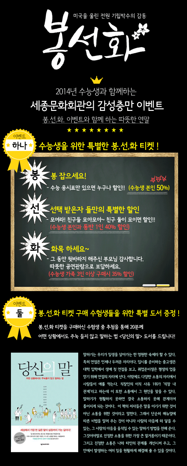 봉선화 이벤트 내용 - 2014년 수능생과 함께하는 세종문화회관의 감성충만 이벤트 봉.선.화. 이벤트와 함께 하는 따뜻한 연말 하나. 수능생을 위한 특별한 봉.선.화 티켓 ! 봉- 봉 잡으세요! - 수능 응시표만 있으면 누구나 할인!!　（수능생 본인 50%) 선- 선택 받은자 들만의 특별한 할인 - 모여라! 친구들 모아모아~ 친구 둘이 모이면 할인!! (수능생 본인과 동반 1인 40% 할인) 화- 화목 하세요~ - 그 동안 뒷바라지 해주신 부모님 감사합니다. 따뜻한 공연관람으로 보답하세요. (수능생 가족 3인 이상 구매시 35% 할인) 둘.　봉.선.화 티켓 구매 수험생들을 위한 특별 도서 증정 ! 봉.선.화 티켓을 구매하신 수험생 중 추첨을 통해 20분께 어떤 상황에서도 주눅 들지 않고 말하는 법 `당신의 말` 도서를 드립니다! 