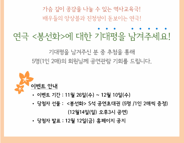 가슴 깊이 공감을 나눌 수 있는 역사교육극 배우들의 앙상블과 진성성이 돋보이는 연극 연극 봉선화에 대한 기대평을 남겨주세요 기대평을 남겨주신 분 중 추첨을 통해 5명(1인2매)의 회원님께 공연관람 기회를 드립니다. 이벤트 안내 이벤트기간 11월26일(수)~12월10일(수) 당첨자선물 봉선화s석 공연초대권 5명 1인 2매씩 증정 12월14일(일) 오후3시 공연) 당첨자발표 12월12일(금) 홈페이지공지 