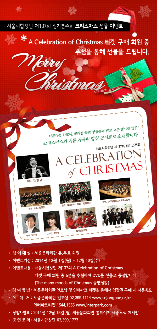 서울시합창단 제137회 정기연주회 크리스마스 선물 이벤트 A Celebration of Christmas 티켓 구매 회원 중 추첨을 통해 선물을 드립니다. 참여대상 : 세종문화회관 유,무료 회원 이벤트기간 : 게시일 ~ 12월 7일(일) 이벤트내용 : 서울시합창단 제137회 A Celebration of Christmas 티켓 구매 회원 중 5분을 추첨하여 DVD를 선물로 증정합니다. (The many moods of Christmas 공연실황) 참여방법 : 세종문화회관 인포샵 및 인터파크 티켓을 통해서 입장권 구매 시 자동응모 예매처 : 세종문화회관 인포샵 02.399.1114 www.sejongpac.or.kr 인터파크티켓 1544.1555 www.interpark.com 당첨자 발표 : 2014.12.15(월) 세종문화회관 홈페이지 세종소식 게시판 공연문의 : 서울시합창단 02.399.1777 