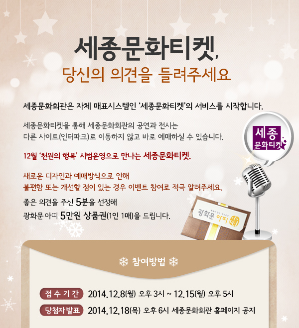 세종문화티켓, 당신의 의견을 들려주세요. 세종문화회관은 자체 매표시스템인 세종문화티켓의 서비스를 시작합니다. 세종문화티켓을 통해 세종문화회관의 공연과 전시는 다른 사이트(인터파크)로 이동하지 않고 바로 예매하실 수 있습니다. 12월 천원의 행복 시범운영으로 만나는 세종문화티켓. 새로운 디자인과 예매방식으로 인해 불편함 또는 개선할 점이 있는 경우 이벤트 참여로 적극 알려주세요. 좋은 의견을 주신 5분을 선정해 광화문아띠 5만원권 상품권(1인 1매)을 드립니다. 접 수 기 간 2014.12.8(월) 오후 3시 ~ 12.15(월) 오후 5시 당첨자 발표 2014.12.19(금) 오후 6시 세종문화회관 홈페이지 공지 