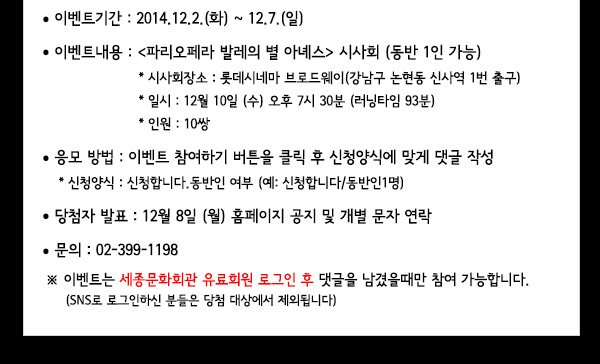 참여 대상 : 세종 유료회원  이벤트기간 : 2014.12.02.(화)~12.7.(일)이벤트내용 : 파리오페라 발레의 별 아녜스 시사회 (동반 1인 가능)* 시사회장소 : 롯데시네마 브로드웨이(강남구 논현동 신사역 1번 출구)* 일시 : 12월 10일 (수) 시간 오후7시30분 (러닝타임 93분)* 인원 : 10쌍 응모 방법 : 이벤트 참여하기 버튼을 클릭 후 신청양식에 맞게 댓글 작성* 신청양식 : 신청합니다.동반인 여부 (예: 신청합니다/동반인1명)당첨자 발표 : 12월 8일 (월) 홈페이지 공지 및 개별 문자 연락문의 : 02-399-1198※ 이벤트는 세종문화회관 유료회원 로그인 후 댓글을 남겼을때만 참여 가능합니다.(SNS로 로그인하신 분들은 당첨 대상에서 제외됩니다)