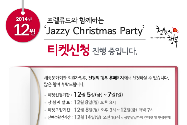 12월 천원의행복 프렐류드와 함께하는 Jazzy Christmas Party 티켓신청 진행중입니다. 세종문화회관 회원가입후, 천원의 행복 홈페이지에서 신청하실 수 있습니다. 많은 참여 부탁드립니다. 티켓신청기간 :12월 5일~ 7일, 당첨자발표 : 12월 8일 오후 3시, 티켓구입기간 : 12월 8일 오후 3시 ~ 12일 저녁 7시, 잔여석확인기간 : 12월 14일 오전 10시 ~ 공연당일까지 인터넷 및 현장판매