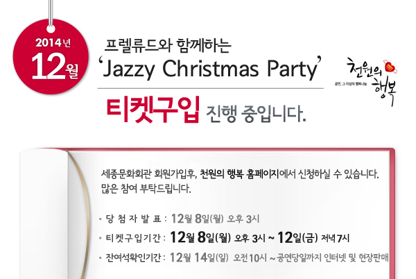 12월 천원의행복 프렐류드와 함께하는 Jazzy Christmas Party 티켓구입 진행중입니다. 세종문화회관 회원가입후, 천원의 행복 홈페이지에서 신청하실 수 있습니다. 많은 참여 부탁드립니다. 당첨자발표 : 12월 8일 오후 3시, 티켓구입기간 : 12월 8일 오후 3시 ~ 12일 저녁 7시, 잔여석확인기간 : 12월 14일 오전 10시 ~ 공연당일까지 인터넷 및 현장판매