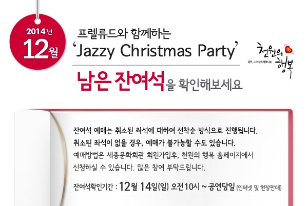 12월 천원의행복 프렐류드와 함께하는 Jazzy Christmas Party 남은 잔여석을 확인해보세요. 잔여석 예매는 취소된 좌석에 대하여 선착순 방식으로 진행됩니다. 취소된 좌석이 없을 경우, 예매가 불가능할 수도 있습니다. 예매방법은 세종문화회관 회원가입후, 천원의 행복 홈페이지에서 신청하실 수 있습니다. 많은 참여 부탁드립니다. 잔여석확인기간 : 12월 14일 오전 10시 ~ 공연당일까지 인터넷 및 현장판매