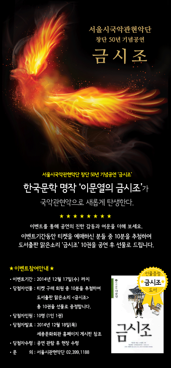 서울시국악관현악단 창단 50년 기념공연 금시조 한국문학 명작 이문열의 금시조가 국악관현악으로 새롭게 탄생한다. 이벤트를 통해 공연의 진한 감동과 여운을 더해 보세요. 이벤트기간동안 티켓을 예매하신 분들 중 10분을 추첨하여 도서출판 맑은소리 금시조 10권을 공연 후 선물로 드립니다. 이벤트 기간 : 2014년 12월 17일(수) 까지 당첨자 선물 : 도서출판 맑은소리 금시조 총 10권 공연날짜 - 12월 19일(금) 19:30(관람연령 미취학 아동 제외) 공연장소 - 세종 대극장 당첨자 인원 : 10명 (1인 1권) 당첨자 발표 : 2014년 12월 18일(목) 세종문화회관 게시판 참조 당첨자 수령 : 공연 관람 후 현장 수령 문 의 : 02-399-1188 