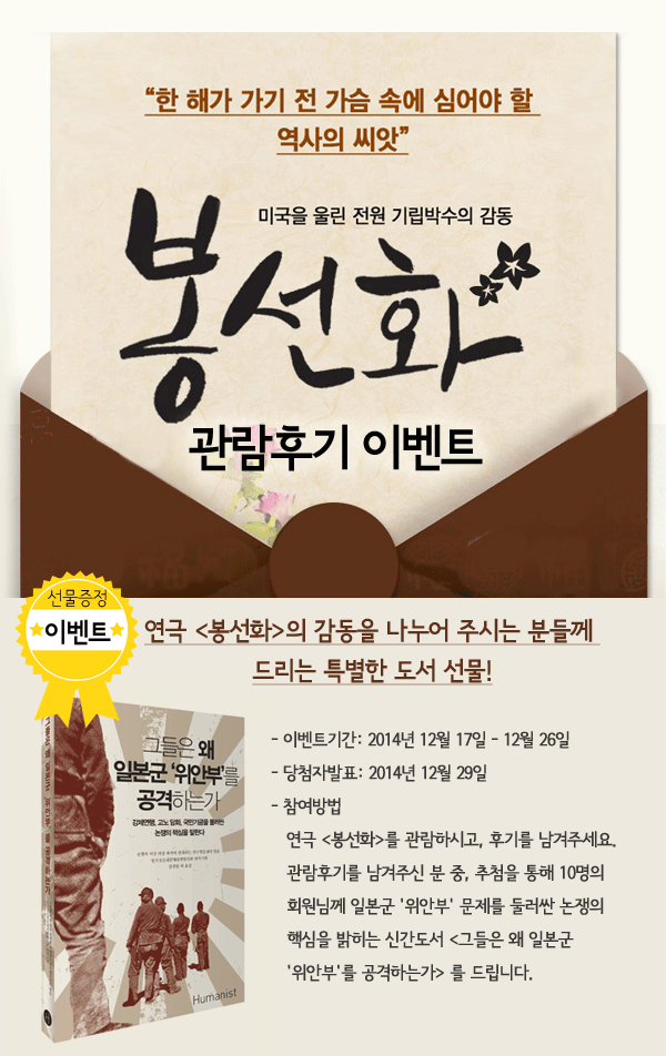 연극 봉선화 관람후기 이벤트 연극 봉선화의 감동을 나누어 주시는 분들께 드리는 특별한 도서 선물! - 이벤트기간: 2014년 12월 17일 - 12월 26일 - 당첨자발표: 2014년 12월 29일 - 참여방법 연극 봉선화를 관람하시고, 후기를 남겨주세요. 관람후기를 남겨주신 분 중, 추첨을 통해 10명의 회원님께 일본군 위안부 문제를 둘러싼 논쟁의 핵심을 밝히는 신간도서 그들은 왜 일본군 위안부를 공격하는가 를 드립니다.