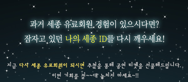 과거 세종 유료회원 경험이 있으시다면?잠자고 있던 나의 세종 ID를 다시 깨우세요! 지금 다시 세종 유료회원이 되시면 추첨을 통해 공연 티켓을 선물해드립니다. 이번 기회를 절~~대 놓치지 마세요~!!