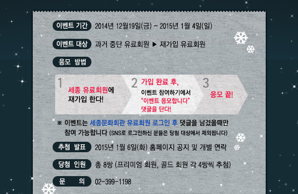 이벤트 기간 : 2014년12월19일(금)~ 2015년 1월 4일(일) 이벤트 대상 : 과거 중단 유료회원 → 재가입 회원 응모 방법 : 1) 세종 유료회원에 재가입한다 2) 가입 완료 후, 이벤트 참여하기에서 ‘이벤트 응모합니다!’ 댓글을 단다.3) 응모 끝! 추첨 발표 : 2015년 1월 6일(화) 홈페이지 공지 및 개별 문자 당첨 인원 : 총 8쌍 (프리미엄 회원, 골드 회원 각 4쌍씩 추첨) 문의 : 02-399-1198