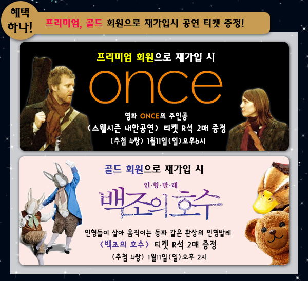 혜택 하나! 프리미엄,골드 회원으로 재가입시 공연 티켓 증정 프리미엄 회원으로 재가입 시, 영화 ONCE의 주인공 <스웰시즌 내한공연> 티켓 R석 2매 증정 (추첨 4쌍)1월11일(일) 오후 6시 공연 골드 회원으로 재가입 시, 인형들이 살아 움직이는 동화 같은 환상의 인형발레 <백조의 호수> 티켓 R석 2매 증정 (추첨 4쌍)1월 11일(일)오후 2시