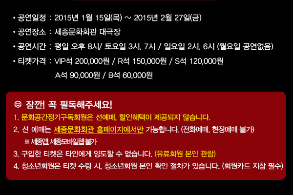 공연일정 : 2015년 1월 15일(목) ~ 2015년 2월 27일(금) 공연장소 : 세종문화회관 대극장 공연시간 : 평일 오후 8시/ 토요일 3시, 7시 / 일요일 2시, 6시 (월요일 공연없음) 티켓가격 : VIP석 200,000원 / R석 150,000원 / S석 120,000 / A석 90,000원 / B석 60,000원 꼭~ 필독해주세요!1. 문화공간정기구독회원은 선예매, 할인혜택이 제공되지 않습니다. 2. 선 예매는 세종 홈페이지에서만 가능합니다. (전화예매, 현장예매 불가)※ 세종앱, 세종모바일웹 불가 3. 구입한 티켓은 타인에게 양도할 수 없습니다. (유료회원 본인 관람) 4. 청소년회원은 티켓 수령 시, 청소년회원 본인 확인 절차가 있습니다. (회원카드 지참 필수)