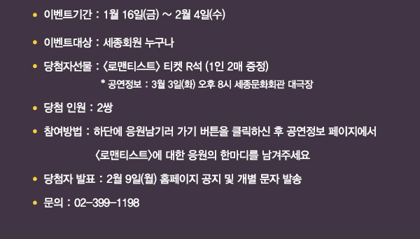 이벤트기간 1월16일(금)~2월4일(수) 이벤트 대상 세종회원 누구나 당첨자선물 로맨티스트 티켓 r석 1인2매증정 공연정보 3월3일(화) 오후8시 세종문화회관 대극장 당첨인원 2쌍 참여방법 하단에 응원남기러 가기 버튼을 클릭하신 후 공연정보 페이지에서 로맨티스트에 대한 응원의 한마디를 남겨주세요 당첨자발표 2월9일(월) 홈페이지 공지 및 개별 문자 발송 문의 02-399-1198