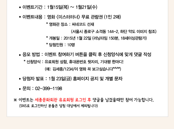이벤트기간 1월15일(목)~1월21일(수) 이벤트 내용 영화 미스터터너 무료관람권 1인2매 영화관 장소 씨네코드 선재(서울시 종로구 소격동 144-2,하단 약도 이미지 참조) 개봉일 2015년 1월22일(러닝타임 150분,18세이상관람가) 당첨인원 10명 응모방법 이벤트 참여하기 버튼을 클릭 후 신청양식에 맞게 댓글 작성 신청양식 유료회원 성함 휴대폰 뒷자리 기대평 한마디! 예 김세종 1234 이영화 꼭보고 싶습니다 당첨자발표 1월23일(금)홈페이지 공지 및 개별 문자 문의 02-399-1198 이벤트는 세종문화회관 유료회원 로그인 후 댓글을 남겼을때만 참여 가능합니다 sns로 로그인하신 분들은 당첨 대상에서 제외됩니다