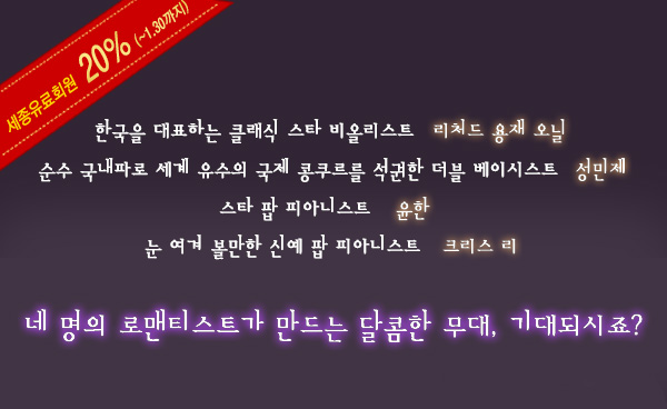 세종유료회원 20%할인(1.30까지)한국을 대표하는 클래식 스타 비올리스트 리처드 용재 오닐 순수 국내파로 세계 유수의 국제 콩쿠르를 석권한 더블 베이시스트 성민재 스타 팝 피아니스트 윤한 눈 여겨 볼만한 신예 팝 피아니스트 크리스 리 네 명의 로맨티스트가 만드는 달콤한 무대, 기대되시죠?" 