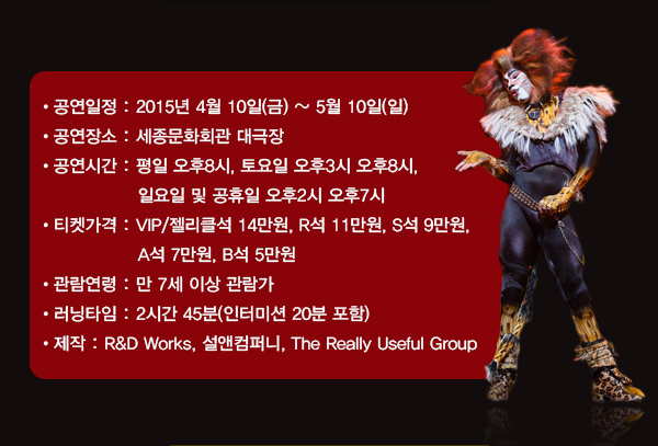 공연기간 4월 10일(금) ~ 5월 10일(일) 공연장소 세종문화회관 대극장 공연시간 평일 오후8시, 토요일 오후3시 오후8시, 일요일 및 공휴일 오후2시 오후7시 티켓가격 VIP/젤리클석 14만원, R석 11만원, S석 9만원, A석 7만원, B석 5만원 관람연령 만 7세 이상 관람가 러닝타임 2시간 45분(인터미션 20분 포함) 제작 R&D Works, 설앤컴퍼니, The Really Useful Group 