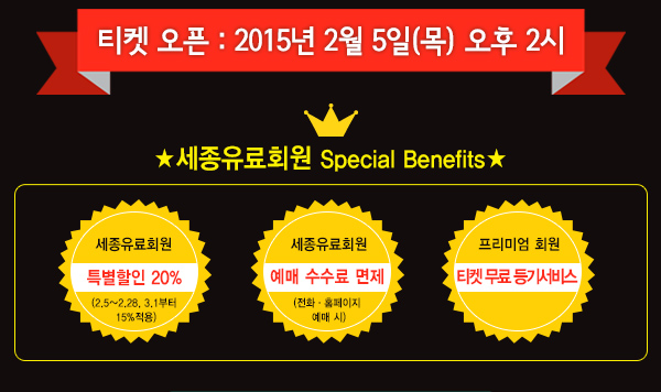 티켓 오픈 2015년 2월 5일 목 오후2시 세종유료회원 special benefits 세종유료회원 특별할인 20% (2/5~2/28, 3/1부터 15%적용) 예매 수수료 면제 (전화,홈페이지 예매 시) 프리미엄 회원 티켓 무료 등기 서비스