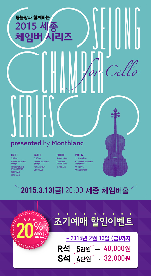 2015 세종 체임버 시리즈 SEJONG CHAMBER SERIES presented by Montblanc Part Ⅰ. 3.13(금) cello concert&strings 쳄버 오케스트라(서울시향단원) 양성원(Vc) 주연선(Vc) PART Ⅱ. 5.30(토) cello concert&strings KBS교향악단 양성원(Vc) PART Ⅲ.9.8(화)~9(수) complete piano Trios 트리오 오원 PART Ⅳ. 12.1(화)~2(수) complete Sonatas& Variations 양성원(Vc) 엔리코 파체(Pf) 2015.3.13(금) 20:00 세종체임버홀 조기예매할인이벤트 20%할인 ~ 2015년 2월 13일(금)까지 R석 5만원 → 40,000원 S석 4만원 → 32,000원 