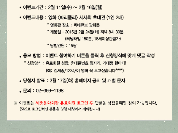 이벤트기간 : 2월 11일(수)~2월 16일(월) 이벤트 내용 : 영화 파리폴리 시사회 초대권 (1인 2매)장소 : 씨네큐브 광화문  개봉일 : 2015년 2월 24일(화) 저녁 8시 30분 (러닝타임 150분, 18세이상관람가) 당첨인원 : 15쌍 응모방법 : 이벤트 참여하기 버튼을 클릭 후 신청양식에 맞게 댓글 작성 신청양식 유료회원 성함, 휴대폰번호 뒷자리, 기대평 한마디(예: 김세종/1234/이 영화 꼭 보고싶습니다*^^*) 당첨자발표 : 2월 17일(화) 홈페이지 공지 및 개별 문자 문의 02-399-1198 이벤트는 세종문화회관 유료회원 로그인 후 댓글을 남겼을때만 참여 가능합니다 sns로 로그인하신 분들은 당첨 대상에서 제외됩니다