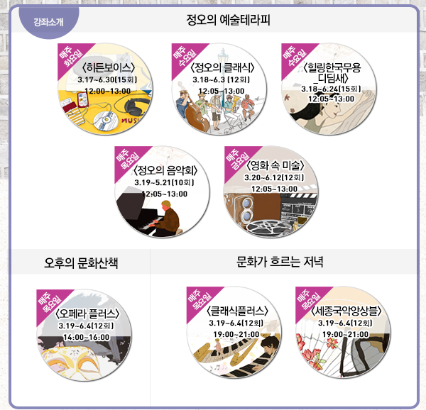 강좌소개 정오의 예술테라피 매주수요일 히든보이스 3.17~6.30(15회) 12:00~13:00 매주수요일 정오의 클래식 3.18~6.3(12회)12:05~13:00 매주수요일 힐링한국무용_디딤새 3.18~6.24(15회)12:05~13:00 매주수요일 정오의 음악회 3.19~5.21(10회) 12:05~13:00 매주금요일 영화속 미술 3.20~6.12(12회) 오후의 문화산책 매주 목요일 오페라플러스 3.19~6.4(12회) 14:00~16:00 문화가 흐르는 저녁 매주 목요일 클래식 플러스 3.19~6.4(12회) 19:00~21:00 매주 목요일 세종국악앙상블 3.19~6.4(12회 19:00~21:00)