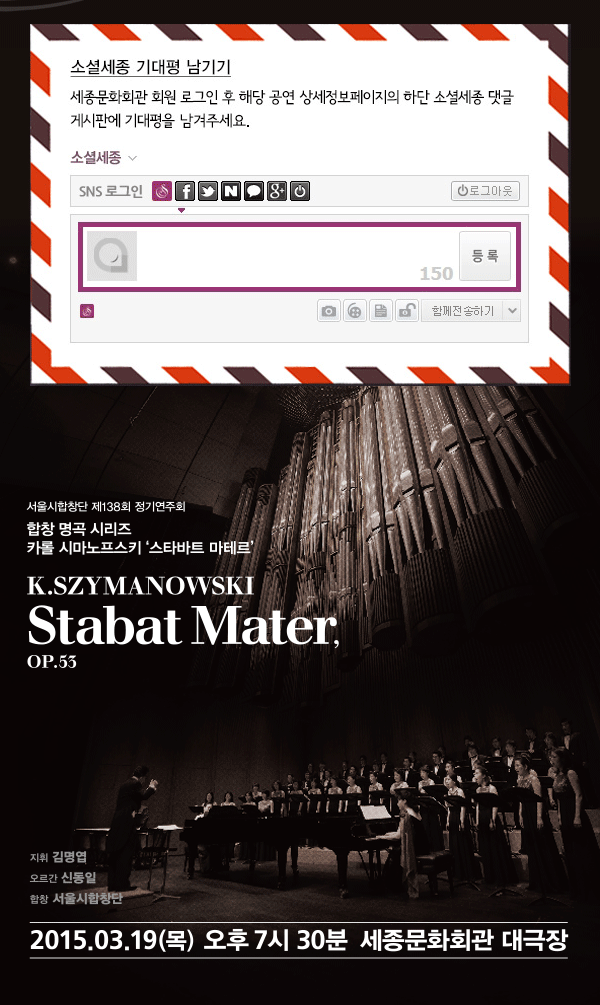 소셜세종 기대평남기기 세종문화회관 회원 로그인 후 해당 공연 상세정보페이지의 하단 소셜세종 댓글 게시판에 기대평을 남겨주세요. 소셜세종 SNS로그인 로그아웃 150 등록 함께 전송하기 서울시 서울시합창단 제138회 정기연주회 합창 명곡 시리즈 카롤 시마노프스키 ‘스타바트 마테르’ K.SZYMANOWSKI Stabat Mater, OP.55 지휘 김명엽 오르간 신동일 합창 서울시 합창단 2015.3.19(목) 오후 7시30분 세종문화회관 대극장
　