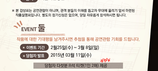 ※ 본 감상회는 공연관람이 아니며, 관객 분들의 이해를 돕고자 무대에 올리기 앞서 마련된 작품설명회입니다. 별도의 참가신청은 없으며, 당일 자유롭게 참석하시면 됩니다. 이벤트 둘 작품에 대한 기대평을 남겨주시면 추첨을 통해 공연관람 기회를 드립니다. 이벤트 기간 : 가능일 ~ 3월 8일(일) 당첨자 발표 : 2015.03.11(수) 당첨자 5분 R석 티켓(1인2매) 제공    