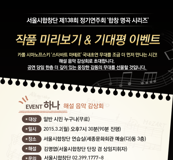 서울시함창단 제 128회 정기연주회 합창명곡시리즈 작품미리보기& 기대평 이벤트 카롤 시마노프스키 ‘스타바트 마테르’ 국내초연 무대를 조금 더 먼저 만나는 시간! 해설 음악 감상회로 초대합니다. 공연 당일 한층 더 깊이 있는 웅장한 감동의 무대를 선물할 것입니다. 이벤트 하나, 해설 음악 감상회 대상 : 일반시민 누구나 (무료) 일시 : 2015.03.19(월) 오후7시 30분(90분 진행)장소 : 서울시합창단 연습실(세종문화회관 예술(다)동 3층) 해설 : 김명엽(서울시합창단 단장 겸 상임지휘자) 문의 : 서울시합창단 02.399.1777~8 