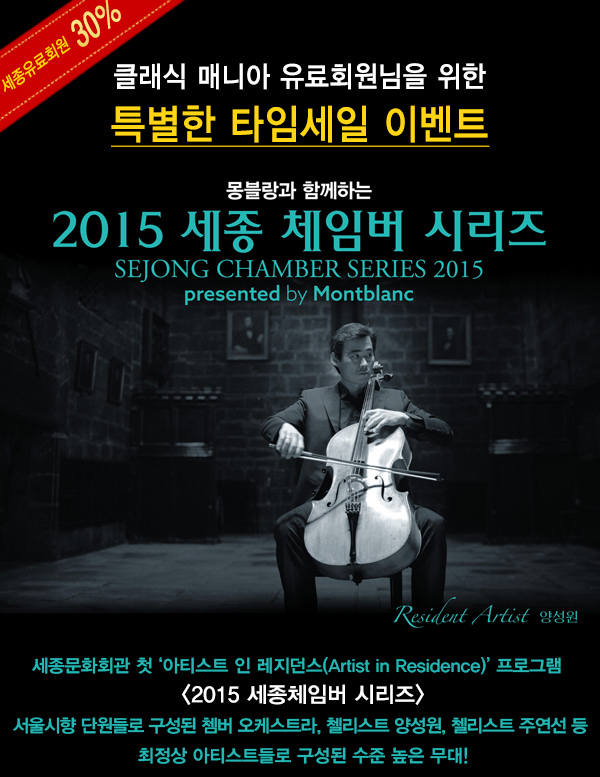 세종유료회원 30% 클래식 매니아 유료회원님을 위한 특별한 타임세일 이벤트 몽블랑과 함께하는 2015 세종 체임버 시리즈 sejong chamber series 2015 presented by montblanc resident artist 양성원 세종문화회관 첫 아티스트 인 레지던스(Artist in Residence) 프로그램 2015 세종체임버 시리즈 서울시향 단원들로 구성된 쳄버 오케스트라, 첼리스트 양성원, 첼리스트 주연선 등 최정상 아티스트들로 구성된 수준 높은 무대!