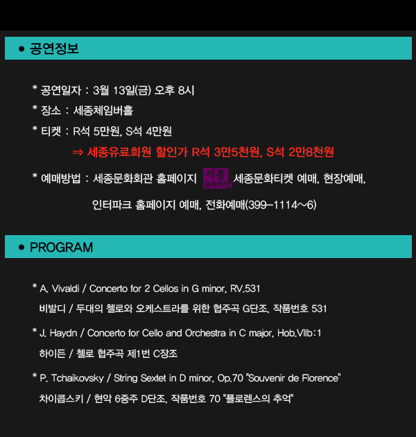 공연정보 공연일자 : 3월 13일(금) 오후 8시  장소 : 세종체임버홀  티켓 : R석 5만원, S석 4만원에서 세종유료회원 할인가 R석 3만5천원, S석 2만8천원으로 할인 예매방법 : 세종문화회관 홈페이지 ‘세종문화티켓’ 예매, 현장예매, 인터파크 홈페이지 예매, 전화예매(399-1114~6) PROGRAM Vivaldi Concerto for 2 Cellos in G minor, RV.531 비발디 / 두대의 첼로와 오케스트라를 위한 협주곡 G단조, 작품번호 531 J. Haydn / Concerto for Cello and Orchestra in C major, Hob.VIIb:1 하이든 / 첼로 협주곡 제1번 C장조  P. Tchaikovsky / String Sextet in D minor, Op.70 Souvenir de Florence 차이콥스키 / 현악 6중주 D단조, 작품번호 70 플로렌스의 추억