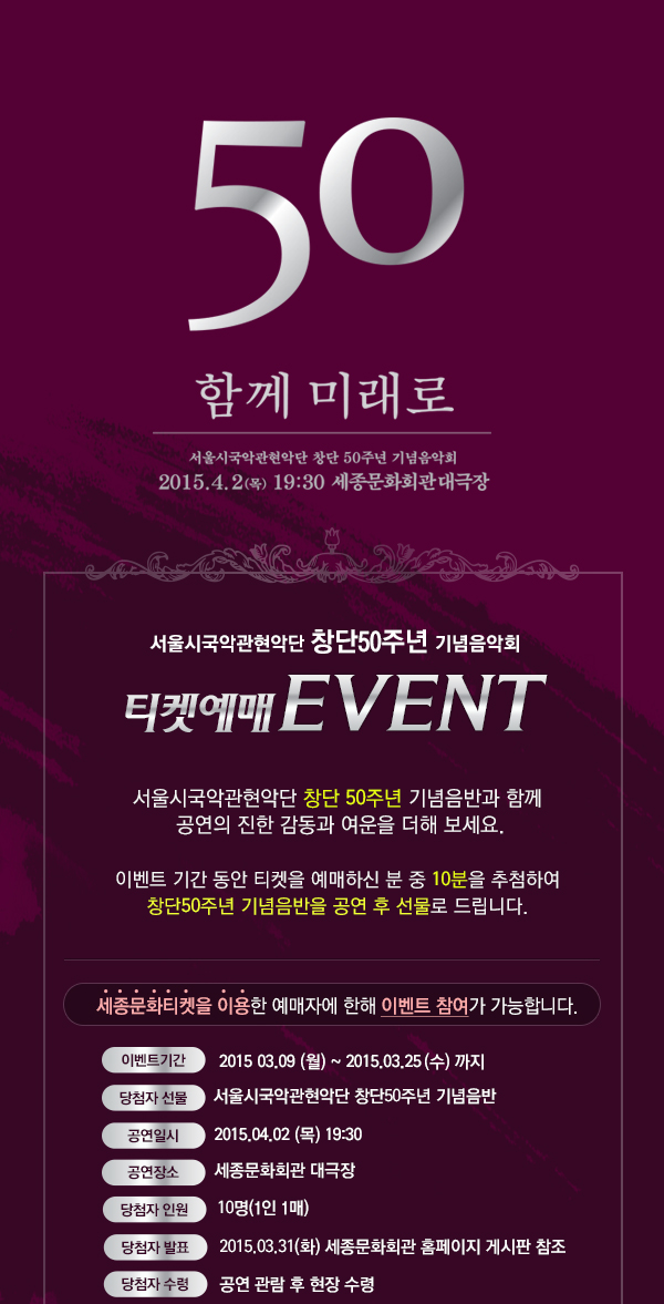 50 함께미래로 서울시국악관현악단 창단 50주년 기념음악회 2015.4.2(목) 19:30 세종문화회관대극장 서울시국악관현악단창단 50주년 기념음악회 티켓예매 EVENT 서울시국악관현악단 창단 50주년 기념음반과 함께 공연의 진한 감동과 여운을 더해보세요. 이벤트 기간동안 티켓을 예매하신분 중 10분을 추첨하여 창단 50주년 기념음반을 공연 후 선물로 드립니다. 세종문화티켓을 이용한 예매자에 한해 이벤트 참여가 가능합니다. 이벤트기간 2015.03.09(월) ~2015.03.25(수)까지 당첨자선물 서울시국악관현악단 창단 50주년 기념음반 공연일시 2015.04.02(목) 19:30 공연장소 세종문화회관 대극장 당첨자 인원 10명(1인 1매) 당첨자 발표 2015.03.31(화) 세종문화회관 홈페이지 게시판 참조 당첨자 수령 공연관람 후 현장 수령　