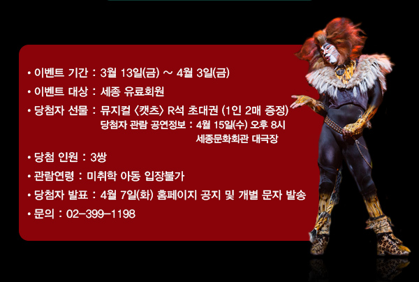 이벤트 기간 : 3월 13일(금) ~ 4월 3일(금) 이벤트 대상 : 세종 유료회원 당첨자 선물 : 뮤지컬 캣츠 R석 초대권 (1인 2매 증정) - 공연정보 : 4월 15일(수) 오후 8시 세종문화회관 대극장 당첨 인원 : 3쌍 관람연령: 미취학 아동 입장불가 당첨자 발표 : 4월 7일(화) 홈페이지 공지 및 개별 문자 발송 문의 : 02-399-1198