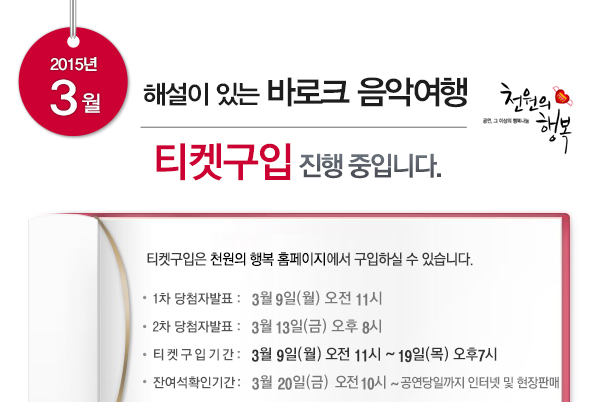 2015년 3월 해설이 있는 바로크 음악여행 티켓구입 진행중입니다 티켓구입은 천원의 행복 홈페이지에서 구입하실 수 있습니다 1차 당첨자발표 3월9일(월) 오전11시 2차 당첨자발표 3월13일(금) 오후8시 티켓구입기간 3월9일(월) 오전11시~19일 목 19:00 잔여석 확인기간 3월20일금 오전10시~공연당일까지 인터넷 및 현장판매