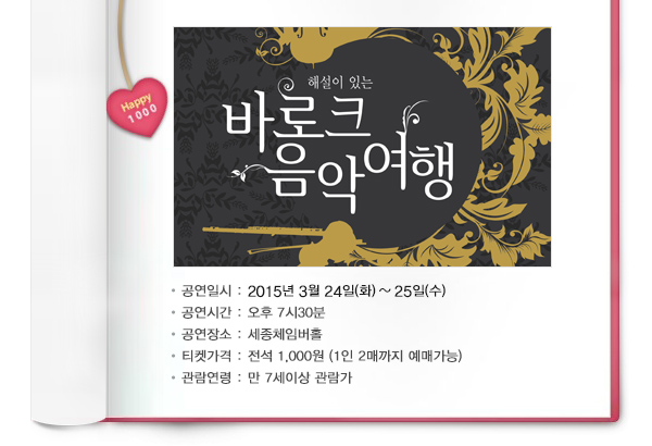 해설이 있는 바로크 음악여행 공연일시 : 2015년 3월 24일(화) ~ 25일(수) 공연시간 : 오후 7시30분 공연장소 : 세종체임버홀 티켓가격 : 전석 1,000원 (1인 2매까지 예매가능) 관람연령 : 만 7세이상 관람가