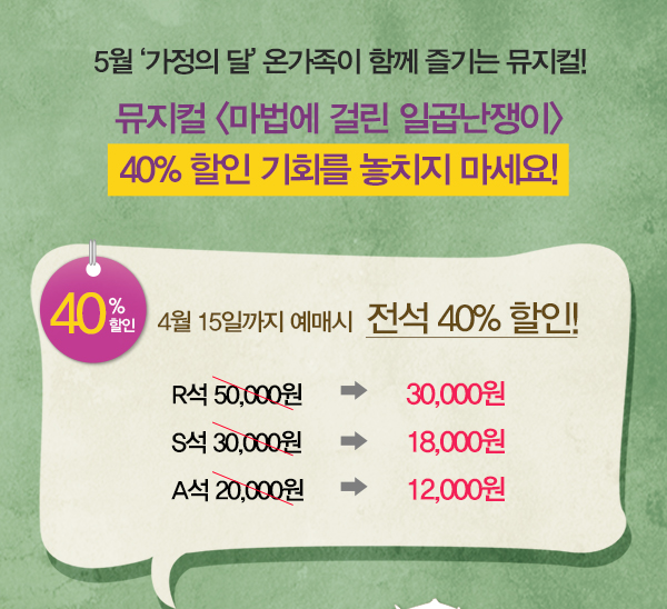 5월 가정의 달 온가족이 함께 즐기는 뮤지컬 뮤지컬 마법에 걸린 일곱난쟁이 40%할인 기회를 놓치지 마세요 40%할인 4월 15일까지 예매시 전석 40%할인 r석 50,000원 이 할인되서 30,000원 s석 30,000원이 할인되서 18,000원 a석 20,000원이 할인되서 12,000원