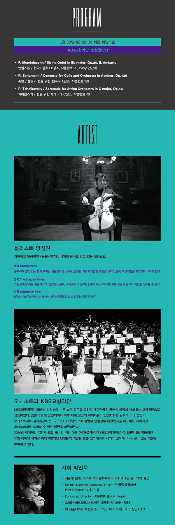PROGRAM 5월 30일(토) 20:00 세종체임버홀 KBS교향악단, 양성원(Vc) F. Mendelssohn / String Octet in Eb major, Op.20, II. Andante 첼리스트 양성원 지적이고 독창적인 해석과 연주로 세계의 찬사를 받고 있는 첼리스트 영국 Gramophone 풍부하고 깊이 있는 톤과 뛰어난 선율감각의 소유자. 찬란한 기교와 대담한 표현은 코다이 음악의 웅대함을 최고조로 느끼게 한다. 영국 The Sunday Times 그는 경지에 이른 예술가이다. 웅장한 사운드, 유려하면서 강력한 연주력의 소유자이면서도 추호의 음악적 허영을 찾아볼 수 없다. 미국 Washington Pos 넘치는 상상력과 빛나는 테크닉, 한치의 틀림도 없는 정확한 음정의 연주 오케스트라 KBS교향악단 KBS교향악단은 1956년 창단되어 수준높은 연주를 통하여 대한민국의 클래식 음악을 대표하는 교향악단으로 성장 하였다. 임원식 토대 상임지휘자 이후 세계정상의 지휘자들이 상임지휘를 맡으며 국내 정상의 오케스트라로 자리매김하였고 2012년 재단법인으로 출범해 명실상부 대한민국을 대표하는 세계적인 오케스트라로 도약할 수 있는 발판을 마련하였다. 2014년 세계적인 지휘자 요옐레비의 취임이후 2년째를 맞이한 KBS교향악단은 섬세하면서도 역동적인 요엘레비의 지휘로 KBS교향악단 단원들의 기량을 한층 업그레이드 시키고 있으며, 더욱 깊이 있는 색깔을 부여하고 있다. 지휘 박인욱 서울대 음대, 오스트리아 잘츠부르크 모차르테움 음악대학 졸업 Kleines Diplome, Grosses Diplome 빈국립음악대학 Post Graduate 과정 수료 Fundacao Oriente 국제지휘자콩쿠르 Finalist 스페인 바르셀로나 리세우 대극장 부지휘자 역임 현 세종대학교 초빙교수, 코리안 피스 오케스트라 상임지휘자