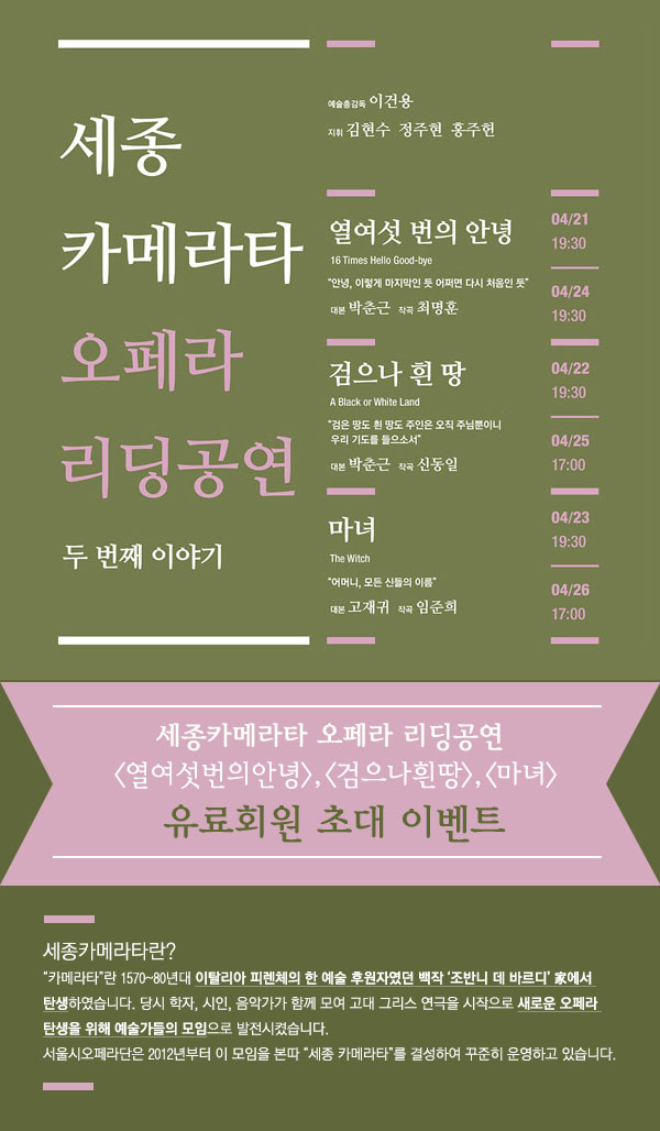 세종 카메라타 오페라 리딩공연 두 번째 이야기 예술총감독 이건용 지휘 김현수 정주현 홍주헌 열여섯 번의 안녕 16 Times Hello Good-bye 안녕, 이렇게 마지막인 듯 어쩌면 다시 처음인 듯 대본 박춘근 작곡 최명훈 4/21 19:30,4/24 19:30 검으나 흰 땅 A Black or White Land 검은 땅도 희나 땅도 주인은 오직 주님뿐이니 우리 기도를 들으소서 대본 박춘근 작곡 신동일 4/22 19:30, 4/25 17:00 마녀 The Witch 어머니 모든 신들의 이름 대본 고재귀 작곡 임준희 4/23 19:30, 4/26 17:00 세종카메라타 리딩공연 열여섯번의 안녕, 검으나흰땅,마녀 유료회원 초대 이벤트 세종카메라타란? 카메라타란 1570~80년대 이탈리아 피렌체의 한 예술 후원자였던 백작 조반니 데 바르디家에서 탄생하였습니다. 당시 학자, 시인, 음악가가 함께 모여 고대 그리스 연극을 시작으로 새로운 오페라 탄생을 위해 예술가들의 모임으로 발전시켰습니다. 서울시오페라단은 2012년부터 이 모임을 본따 세종 카메라타를 결성하여 꾸준히 운영하고 있습니다. 